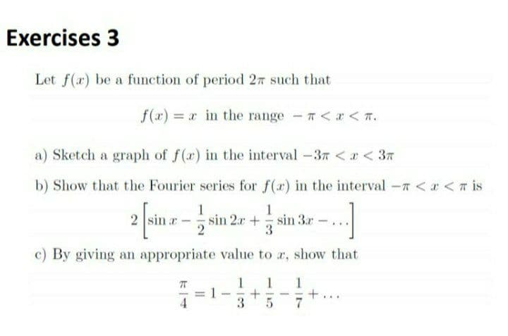 Exercises 3
Let f(a) be a function of period 27 such that
f(x) r in the range <r < T.
a) Sketch a graph of f(r) in the interval -37 <r < 37
b) Show that the Fourier series for f(r) in the interval -7 < a <T is
1
2 sin r- sin 2r + sin 3r
1
3
c) By giving an appropriate value to r, show that
3
