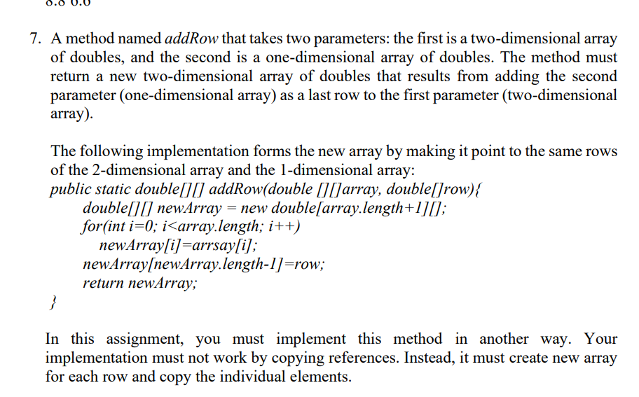 0.0
7. A method named addRow that takes two parameters: the first is a two-dimensional array
of doubles, and the second is a one-dimensional array of doubles. The method must
return a new two-dimensional array of doubles that results from adding the second
parameter (one-dimensional array) as a last row to the first parameter (two-dimensional
array).
The following implementation forms the new array by making it point to the same rows
of the 2-dimensional array and the 1-dimensional array:
public static double[][] addRow(double [][]array, double[]row){
double[][] newArray = new double[array.length+1][]);
for(int i=0; i<array.length; i++)
newArray[i]=arrsay[i];
newArray[newArray.length-1]=row;
return newArray;
}
In this assignment, you must implement this method in another way. Your
implementation must not work by copying references. Instead, it must create new array
for each row and copy the individual elements.
