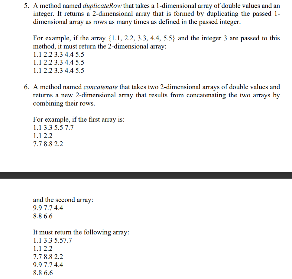 5. A method named duplicateRow that takes a 1-dimensional array of double values and an
integer. It returns a 2-dimensional array that is formed by duplicating the passed 1-
dimensional array as rows as many times as defined in the passed integer.
For example, if the array {1.1, 2.2, 3.3, 4.4, 5.5} and the integer 3 are passed to this
method, it must return the 2-dimensional array:
1.1 2.2 3.3 4.4 5.5
1.1 2.2 3.3 4.4 5.5
1.1 2.2 3.3 4.4 5.5
6. A method named concatenate that takes two 2-dimensional arrays of double values and
returns a new 2-dimensional array that results from concatenating the two arrays by
combining their rows.
For example, if the first
1.1 3.3 5.5 7.7
array
is:
1.1 2.2
7.7 8.8 2.2
and the second array:
9.9 7.7 4.4
8.8 6.6
It must return the following array:
1.1 3.3 5.57.7
1.1 2.2
7.7 8.8 2.2
9.9 7.7 4.4
8.8 6.6
