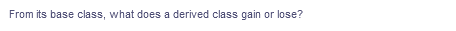 From its base class, what does a derived class gain or lose?
