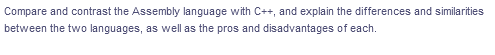 Compare and contrast the Assembly language with C++, and explain the differences and similarities
between the two languages, as well as the pros and disadvantages of each.
