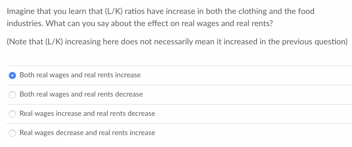 Imagine that you learn that (L/K) ratios have increase in both the clothing and the food
industries. What can you say about the effect on real wages and real rents?
(Note that (L/K) increasing here does not necessarily mean it increased in the previous question)
Both real wages and real rents increase
Both real wages and real rents decrease
Real wages increase and real rents decrease
Real wages decrease and real rents increase
