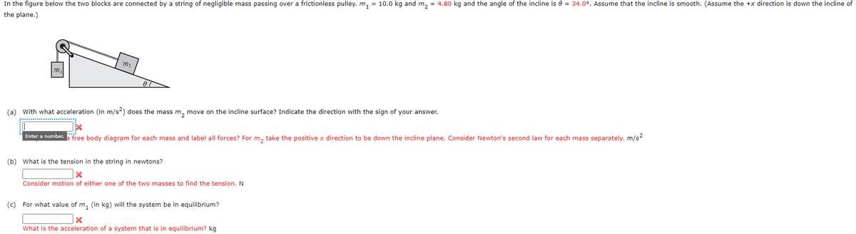 In the figure below the two blocks are connected by a string of negligible mass passing over a frictionless pulley. m₁ = 10.0 kg and m₂ = 4.80 kg and the angle of the incline is 0 = 34.0°. Assume that the incline is smooth. (Assume the +x direction is down the incline of
the plane.)
m₁
792₂
Enter a number.
00
(a) with what acceleration (in m/s²) does the mass m₂ move on the incline surface? Indicate the direction with the sign of your answer.
X
free body diagram for each mass and label all forces? For m₂ take the positive x direction to be down the incline plane. Consider Newton's second law for each mass separately. m/s²
(b) What is the tension in the string in newtons?
X
Consider motion of either one of the two masses to find the tension. N
(c) For what value of m₁ (in kg) will the system be in equilibrium?
X
What is the acceleration of a system that is in equilibrium? kg