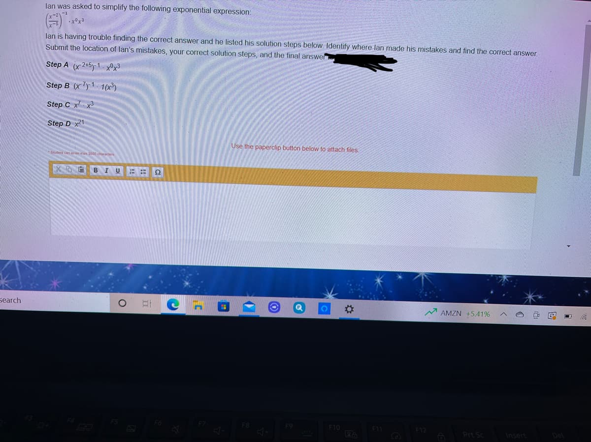 lan was asked to simplify the following exponential expression:
•x°x3
lan is having trouble finding the correct answer and he listed his solution steps below. Identify where lan made his mistakes and find the correct answer.
Submit the location of lan's mistakes, your correct solution steps, and the final answer
Step A (x 2+5y-1- x®x³
Step B (x7y1. 1(x³)
Step C x x3
Step D x21
Use the paperclip button below to attach files.
Gludent can enter max 3500 characters
BIU
search
2:
AMZN +5.41%
F9
F10
F12
Prt Sc
Insert
