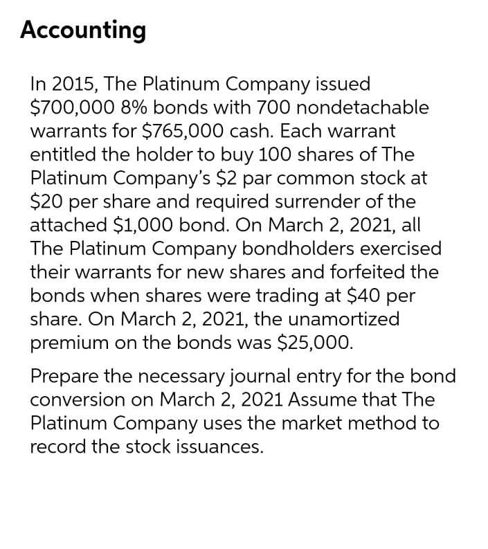 Accounting
In 2015, The Platinum Company issued
$700,000 8% bonds with 700 nondetachable
warrants for $765,000 cash. Each warrant
entitled the holder to buy 100 shares of The
Platinum Company's $2 par common stock at
$20 per share and required surrender of the
attached $1,000 bond. On March 2, 2021, all
The Platinum Company bondholders exercised
their warrants for new shares and forfeited the
bonds when shares were trading at $40 per
share. On March 2, 2021, the unamortized
premium on the bonds was $25,000.
Prepare the necessary journal entry for the bond
conversion on March 2, 2021 Assume that The
Platinum Company uses the market method to
record the stock issuances.
