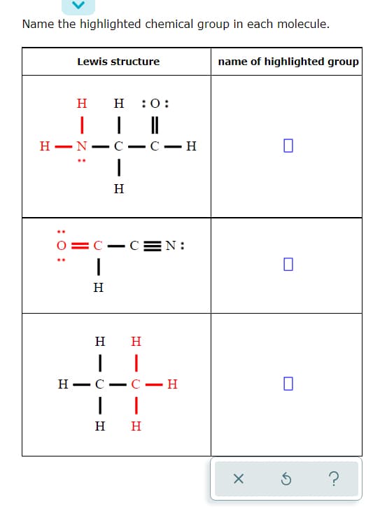 Name the highlighted chemical group in each molecule.
Lewis structure
name of highlighted group
н н
:0:
Н — N.
С — н
-
H
C-CEN:
H
H
H
Н— с
C- H
-
н н
?
-
-
:0 :
