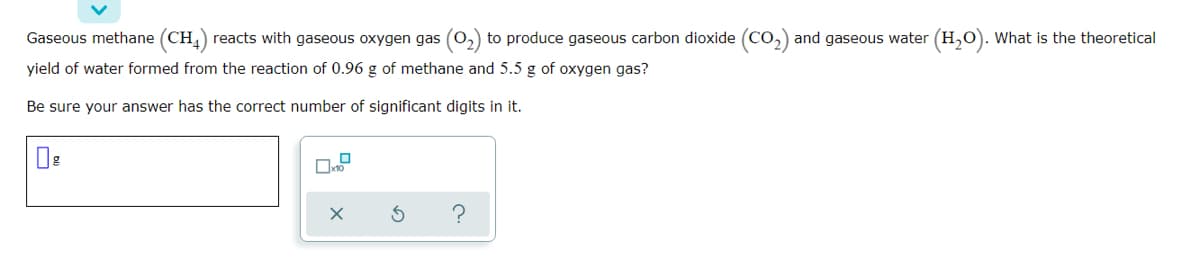 Gaseous methane (CH,) reacts with gaseous oxygen gas (0,) to produce gaseous carbon dioxide (Co,) and gaseous water (H,O). What is the theoretical
yield of water formed from the reaction of 0.96 g of methane and 5.5 g of oxygen gas?
Be sure your answer has the correct number of significant digits in it.
