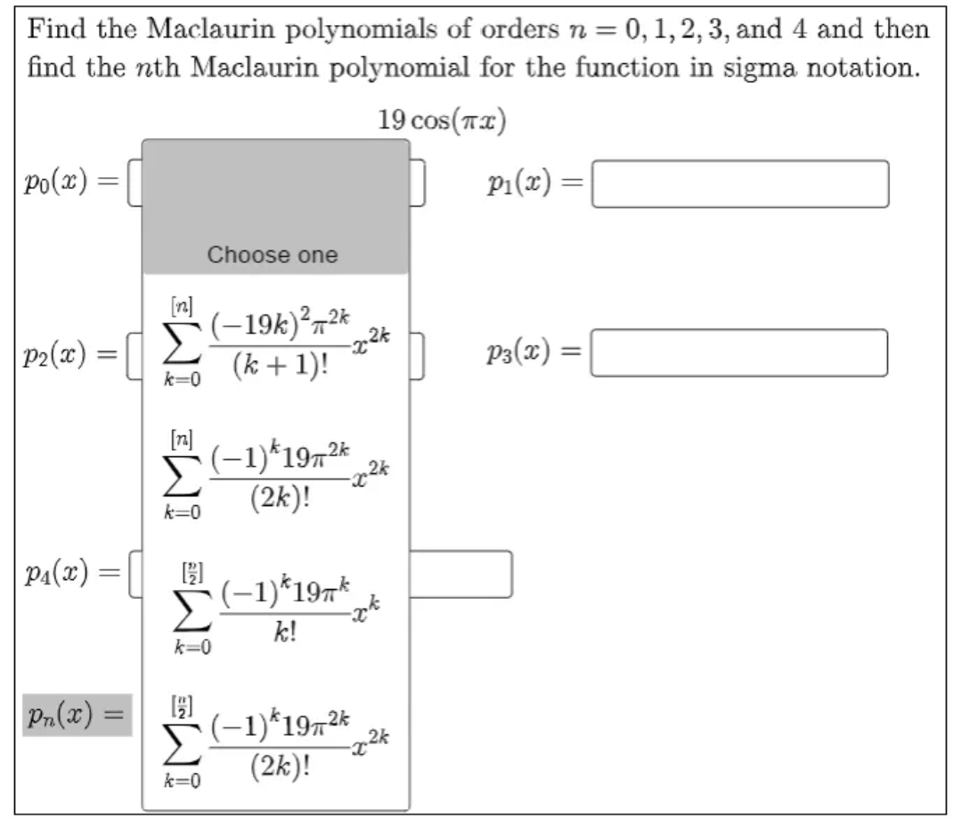 Find the Maclaurin polynomials of orders n = 0, 1,2, 3, and 4 and then
find the nth Maclaurin polynomial for the function in sigma notation.
19 cos(T2)
Po(x)
p1(x) =|
Choose one
P2(x) =||
(-19k)²,2*
(k + 1)!
P3(x) =
k=0
[n]
(-1)*1972
(2k)!
k=0
p1(x) =|| 51
(-1)*197*
k!
k=0
= (x)"d
(-1)*1972*
(2k)!
k=0
EW! EW! EWI EWI
