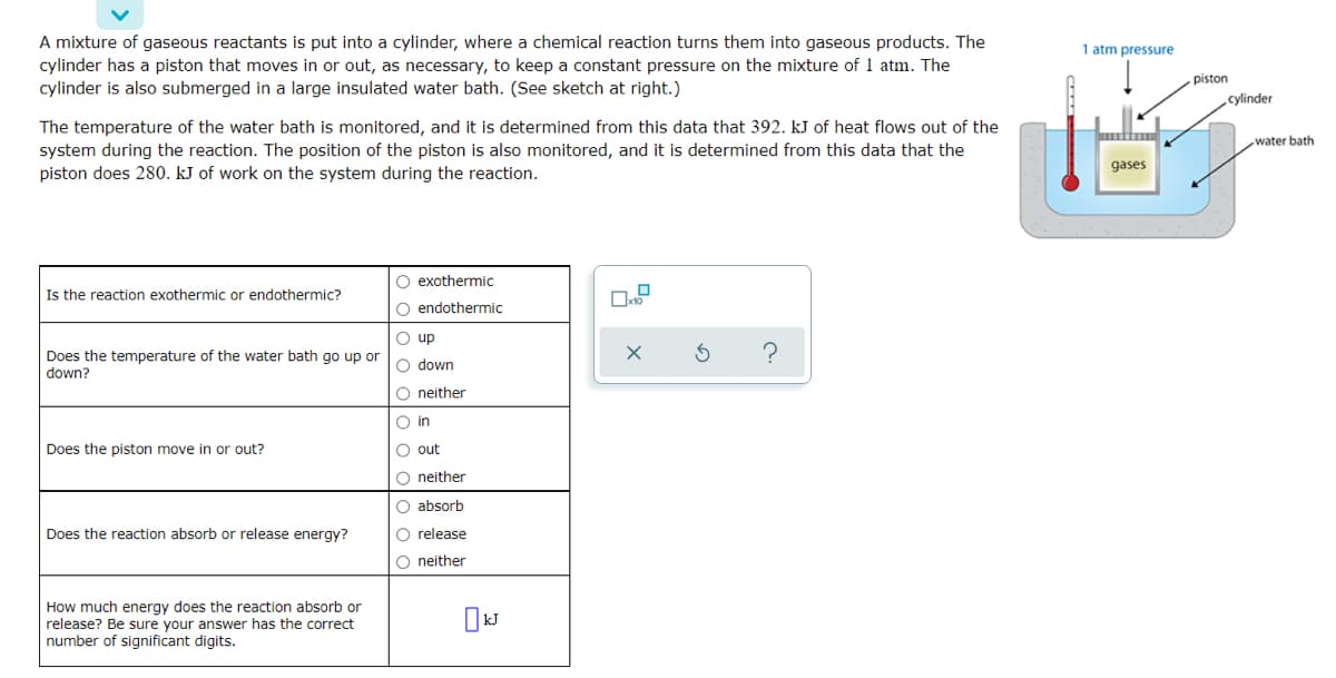 A mixture of gaseous reactants is put into a cylinder, where a chemical reaction turns them into gaseous products. The
cylinder has a piston that moves in or out, as necessary, to keep a constant pressure on the mixture of 1 atm. The
cylinder is also submerged in a large insulated water bath. (See sketch at right.)
1 atm pressure
piston
cylinder
The temperature of the water bath is monitored, and it is determined from this data that 392. kJ of heat flows out of the
system during the reaction. The position of the piston is also monitored, and it is determined from this data that the
piston does 280. kJ of work on the system during the reaction.
water bath
gases
O exothermic
Is the reaction exothermic or endothermic?
O endothermic
O up
Does the temperature of the water bath go up or
down?
O down
O neither
O in
Does the piston move in or out?
O out
O neither
O absorb
Does the reaction absorb or release energy?
O release
O neither
How much energy does the reaction absorb or
release? Be sure your answer has the correct
number of significant digits.
