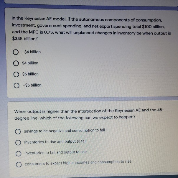 In the Keynesian AE model, if the autonomous components of consumption,
investment, government spending, and net export spending total $100 billion,
and the MPC is 0.75, what will unplanned changes in inventory be when output is
$345 billion?
O-$4 billion
O $4 billion
O $5 billion
O -$5 billion
When output is higher than the intersection of the Keynesian AE and the 45-
degree line, which of the following can we expect to happen?
Osavings to be negative and consumption to fall
O inventories to rise and output to fall
O
inventories to fall and output to rise
consumers to expect higher incomes and consumption to rise