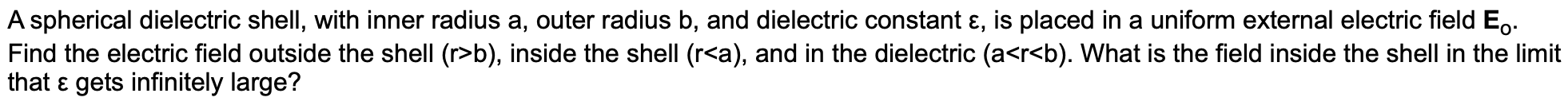 A spherical dielectric shell, with inner radius a, outer radius b, and dielectric constant e, is placed in a uniform external electric field Eo
Find the electric field outside the shell (r>b), inside the shell (r<a), and in the dielectric (a<r<b). What is the field inside the shell in the limit
that E gets infinitely large?
