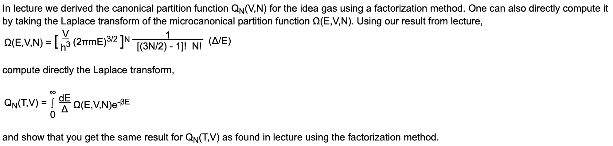 In lecture we derived the canonical partition function QN(V,N) for the idea gas using a factorization method. One can also directly compute it
by taking the Laplace transform of the microcanonical partition function Q(E,V,N). Using our result from lecture,
Q(E,V,N) = [3 (2TME)3/2 ]N
[(3N/2) - 1]! N!
(Δ/Ε)
compute directly the Laplace transform,
QN(T,V) = |
dE
A Q(E,V,N)e-BE
and show that you get the same result for QN(T,V) as found in lecture using the factorization method.
