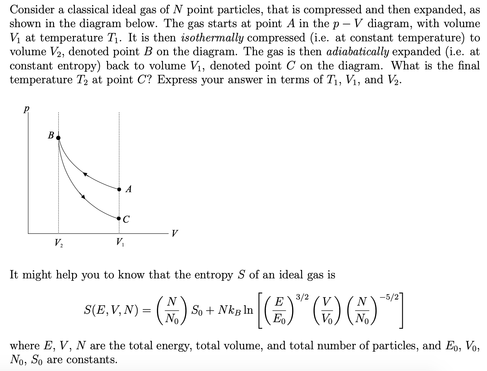 Consider a classical ideal gas of N point particles, that is compressed and then expanded, as
shown in the diagram below. The gas starts at point A in the p- V diagram, with volume
Vị at temperature T1. It is then isothermally compressed (i.e. at constant temperature) to
volume V2, denoted point B on the diagram. The gas is then adiabatically expanded (i.e. at
constant entropy) back to volume V1, denoted point C on the diagram. What is the final
temperature T2 at point C? Express your answer in terms of T, V1, and V2.
V,
V,
It might help you to know that the entropy S of an ideal gas is
4)"G)G)"]
3/2
-5/27
S(E,V, N) = ()
So + Nkg ln
Eo
No
where E, V, N are the total energy, total volume, and total number of particles, and Eo, Vo,
No, So are constants.
