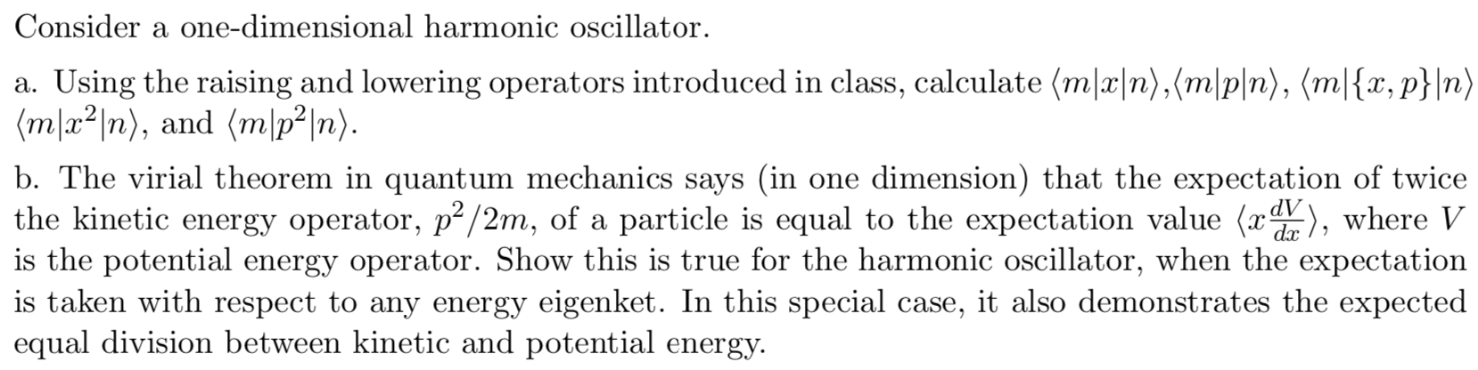 Consider a one-dimensional harmonic oscillator
a. Using the raising and lowering operators introduced in class, calculate (mlx|n),(m|p|n), (m|{x, p}|n)
(ma2n), and (m |p2|n)
b. The virial theorem in quantum mechanics says (in one dimension) that the expectation of twice
the kinetic energy operator, p2/2m, of a particle is equal to the expectation value (r,where V
is the potential energy operator. Show this is true for the harmonic oscillator, when the expectation
is taken with respect to any energy eigenket. In this special case, it also demonstrates the expected
equal division between kinetic and potential energy
