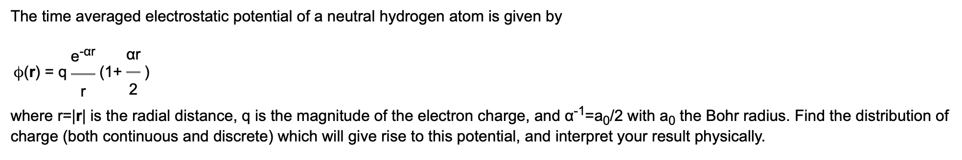 The time averaged electrostatic potential of a neutral hydrogen atom is given by
ar
e ar
p(r) q
- (1)
2
where r lrl is the radial distance, q is the magnitude of the electron charge, and a1 a/2 with ao the Bohr radius. Find the distribution of
charge (both continuous and discrete) which will give rise to this potential, and interpret your result physically.
