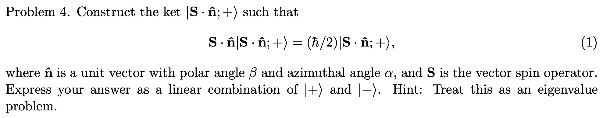 Problem 4. Construct the ket |S· în; +) such that
S.âî|S · î; +) = (h/2)|S · în; +),
(1)
where în is a unit vector with polar angle B and azimuthal angle a, and S is the vector spin operator.
Express your answer as a linear combination of |+) and |-). Hint: Treat this as an eigenvalue
problem.
