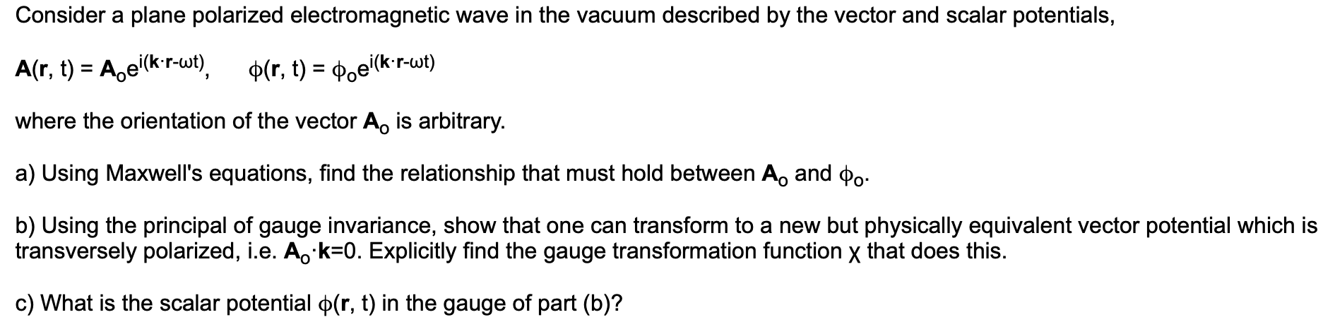 Consider a plane polarized electromagnetic wave in the vacuum described by the vector and scalar potentials,
A(r, t) Ae(kr-wt)
D(r, t) = Poe(kr-wt)
where the orientation of the vector Ao is arbitrary.
a) Using Maxwell's equations, find the relationship that must hold between Ao and po
b) Using the principal of gauge invariance, show that one can transform to a new but physically equivalent vector potential which is
transversely polarized, i.e. Ao k-0. Explicitly find the gauge transformation function x that does this.
c) What is the scalar potential p(r, t) in the gauge of part (b)?
