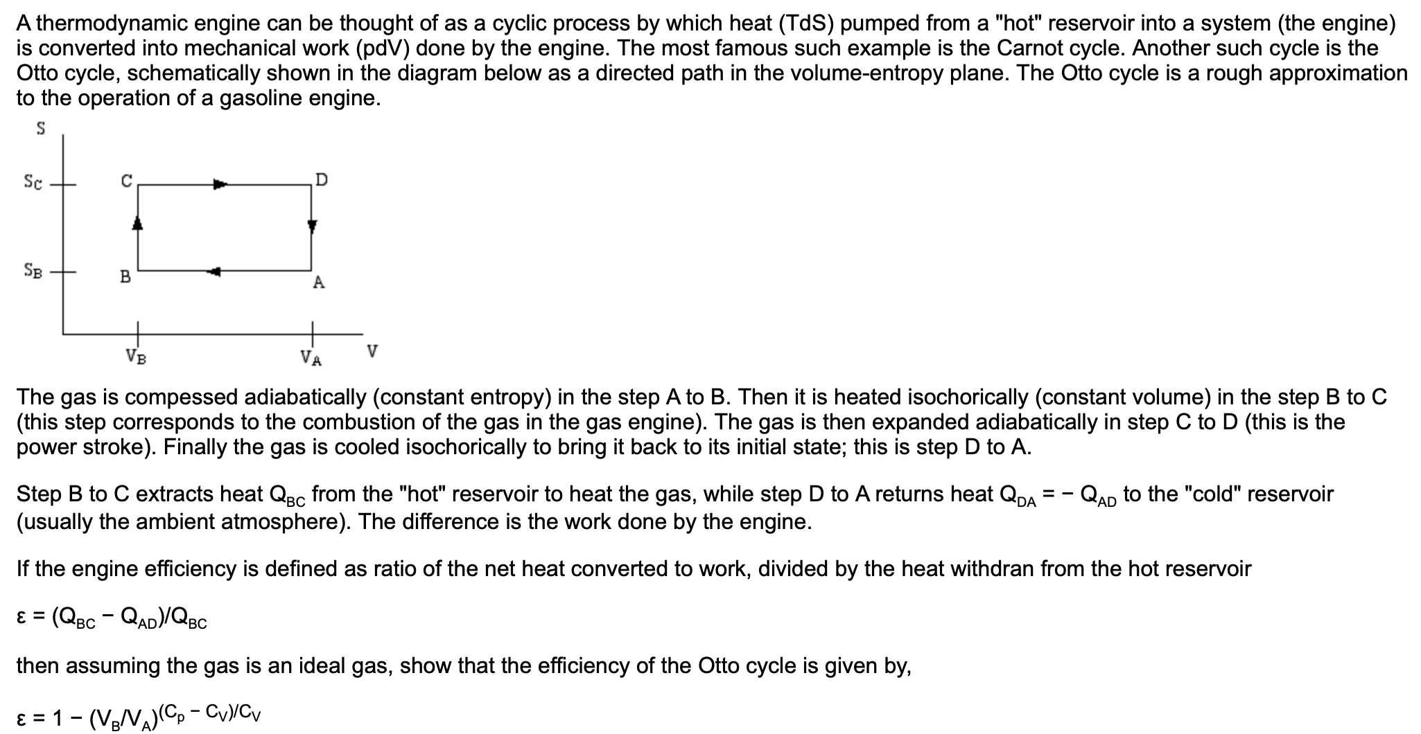 A thermodynamic engine can be thought of as a cyclic process by which heat (TdS) pumped from a "hot" reservoir into a system (the engine)
is converted into mechanical work (pdV) done by the engine. The most famous such example is the Carnot cycle. Another such cycle is the
Otto cycle, schematically shown in the diagram below as a directed path in the volume-entropy plane. The Otto cycle is a rough approximation
to the operation of a gasoline engine.
Sc
D
SB
VA
VB
The gas is compessed adiabatically (constant entropy) in the step A to B. Then it is heated isochorically (constant volume) in the step B to C
(this step corresponds to the combustion of the gas in the gas engine). The gas is then expanded adiabatically in step C to D (this is the
power stroke). Finally the gas is cooled isochorically to bring it back to its initial state; this is step D to A.
Step B to C extracts heat QBc from the "hot" reservoir to heat the gas, while step D to A returns heat QDA
(usually the ambient atmosphere). The difference is the work done by the engine.
QAD to the "cold" reservoir
If the engine efficiency is defined as ratio of the net heat converted to work, divided by the heat withdran from the hot reservoir
ɛ = (QBc - QAD)/QBc
%3D
then assuming the gas is an ideal gas, show that the efficiency of the Otto cycle is given by,
ɛ = 1- (VeV)(C, - CyyCv
