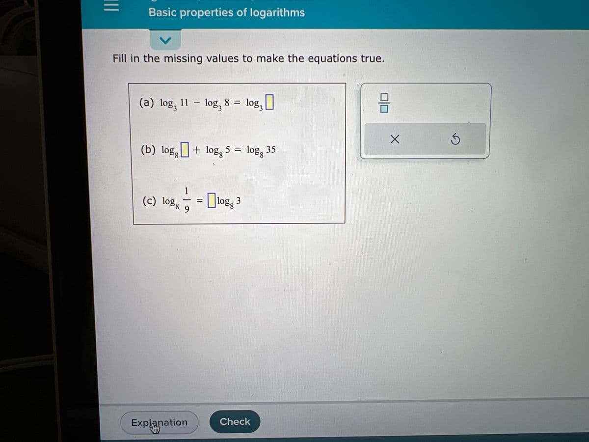 |||
Basic properties of logarithms
Fill in the missing values to make the equations true.
(a) log, 11 log, 8 =
(b) logg
(c) logg
1
-
9
Explanation
111
-
+ logg 5 =
=
log 3
log3 0
logg 35
Check
믐
X
Ś