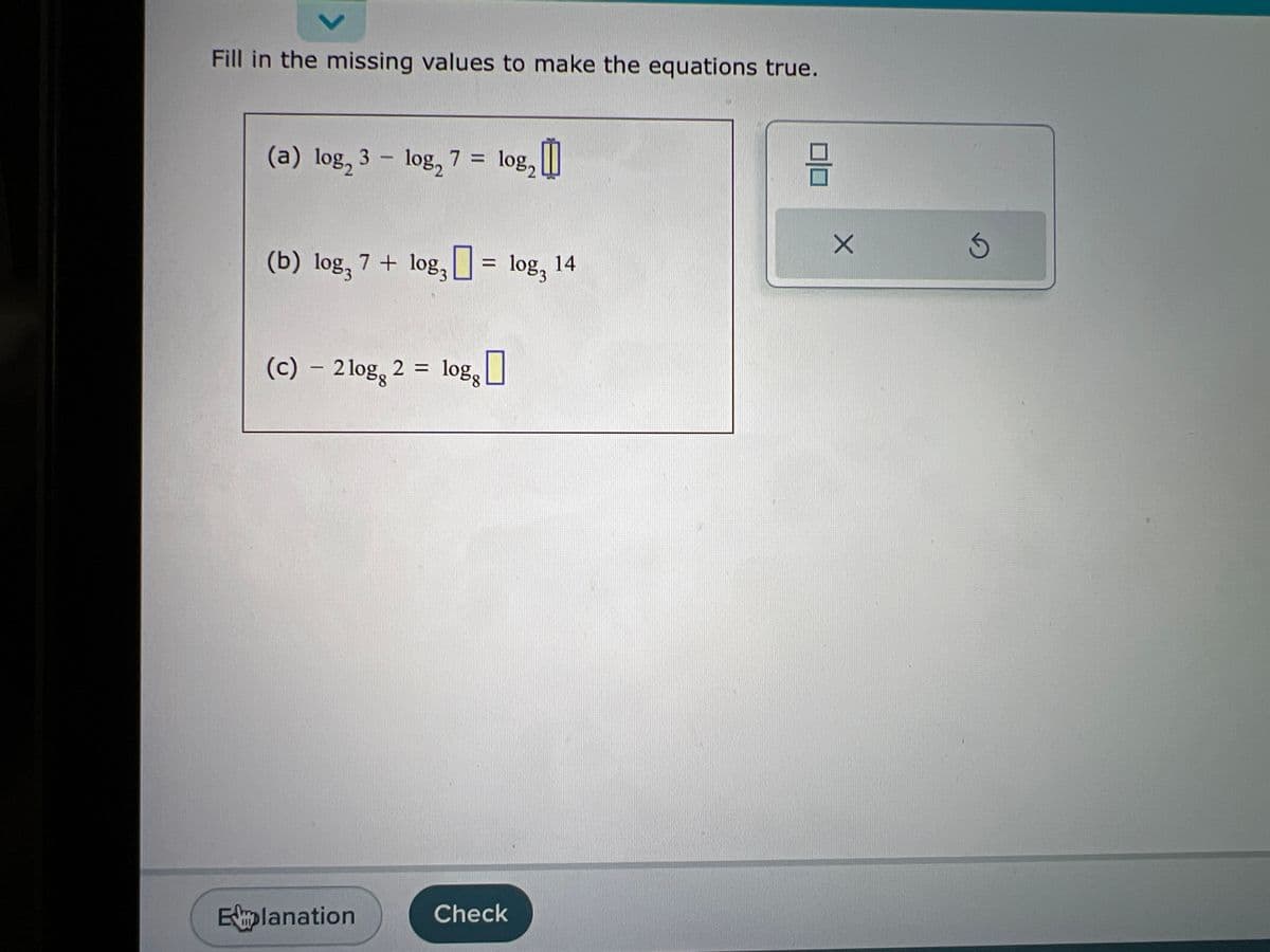 Fill in the missing values to make the equations true.
(a) log₂ 3 - log₂
(b) log, 7 + log3
7 =
Explanation
(c) - 2log 2 = logg
10%2
₂0
= 1083
Check
14
8
X
3