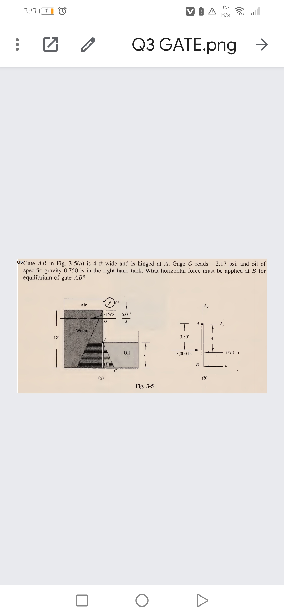 7:17
B/s
Q3 GATE.png
>
Q*Gate AB in Fig. 3-5(a) is 4 ft wide and is hinged at A. Gage G reads -2.17 psi, and oil of
specific gravity 0.750 is in the right-hand tank. What horizontal force must be applied at B for
equilibrium of gate AB?
Air
IwS
5.01'
A
A,
Water
18'
3.30'
4'
Oil
15,000 lb
3370 lb
6'
В
F
(a)
(b)
Fig. 3-5
