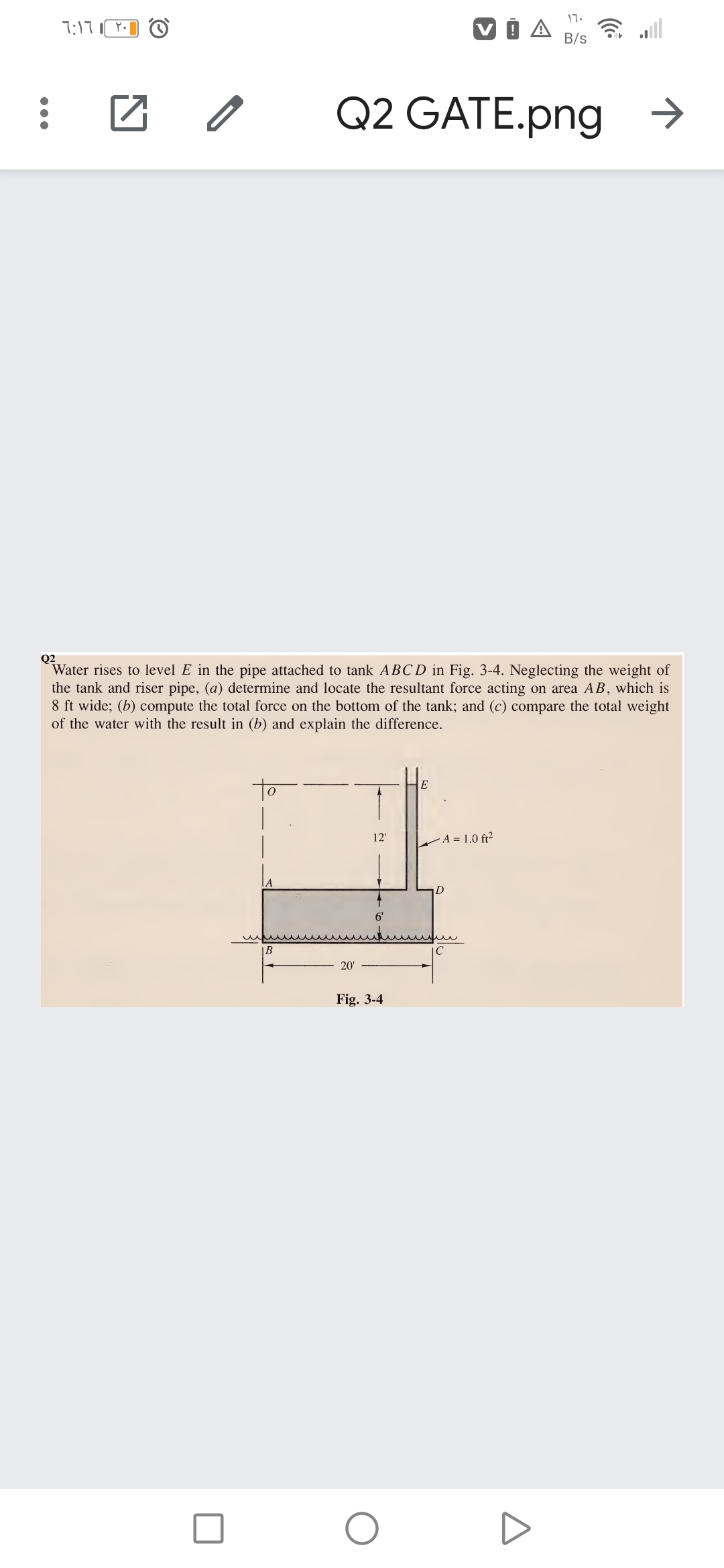 17.
7:17
A
令
B/s
Q2 GATE.png →
Q2
Water rises to level E in the pipe attached to tank ABCD in Fig. 3-4. Neglecting the weight of
the tank and riser pipe, (a) determine and locate the resultant force acting on area AB, which is
8 ft wide; (b) compute the total force on the bottom of the tank; and (c) compare the total weight
of the water with the result in (b) and explain the difference.
to
E
12'
A = 1.0 ft²
D
В
20'
Fig. 3-4
