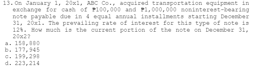 13. On January 1, 20x1, ABC Co., acquired transportation equipment in
exchange for cash of P100,000 and P1,000,000 noninterest-bearing
note payable due in 4 equal annual installments starting December
31, 20x1. The prevailing rate of interest for this type of note is
12%. How much is the current portion of the note on December 31,
20x2?
a. 158,880
b. 177,945
c. 199,298
d. 223,214
