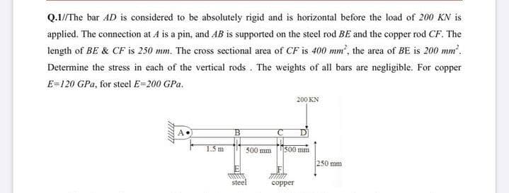 Q.1//The bar AD is considered to be absolutely rigid and is horizontal before the load of 200 KN is
applied. The connection at A is a pin, and AB is supported on the steel rod BE and the copper rod CF. The
length of BE & CF is 250 mm. The cross sectional area of CF is 400 mm, the area of BE is 200 mm'.
Determine the stress in each of the vertical rods . The weights of all bars are negligible. For copper
E=120 GPa, for steel E=200 GPa.
200 KN
A
1.5 m
500 mm
500 mn
250 mm
steel
сорper
