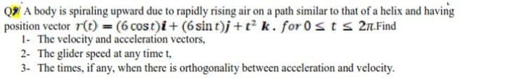 Q A body is spiraling upward due to rapidly rising air on a path similar to that of a helix and having
position vector r(t) = (6 cost)i+ (6sin t)j+t k. for 0 sts 2.Find
1- The velocity and acceleration vectors,
2- The glider speed at any time t,
3- The times, if any, when there is orthogonality between acceleration and velocity.
