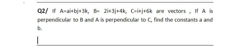 Q2/ If A=ai+bj+3k, B= 2i+3j+4k, C-i+j+6k are vectors
perpendicular to B and A is perpendicular to C, find the constants a and
b.
