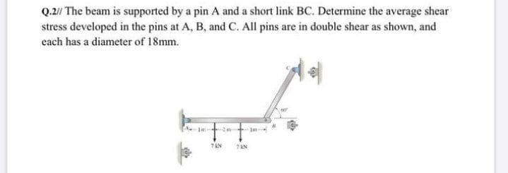 Q.2// The beam is supported by a pin A and a short link BC. Determine the average shear
stress developed in the pins at A, B, and C. All pins are in double shear as shown, and
each has a diameter of 18mm.
7 AN
