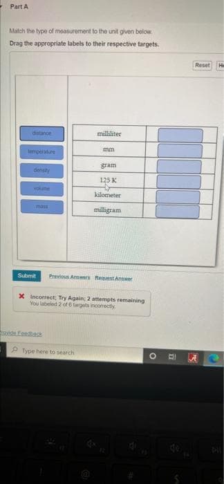 Part A
Match the type of measurement to the unit given below.
Drag the appropriate labels to their respective targets.
distance
milliliter
mm
temperature
gram
density
125 K
YOUT
kilometer
mass
milligram
Submit Previous Answers Request Answer
X Incorrect; Try Again; 2 attempts remaining
You labeled 2 of 6 targets incomectly.
Type here to search
rovide Feedback
12
O
77
Reset He
AC