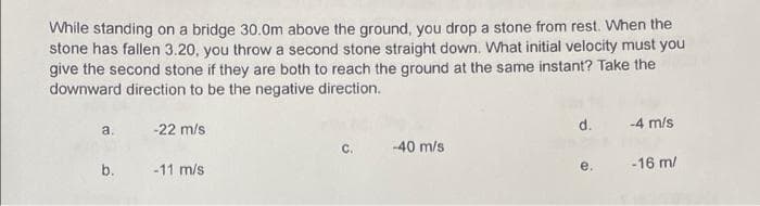 While standing on a bridge 30.0m above the ground, you drop a stone from rest. When the
stone has fallen 3.20, you throw a second stone straight down. What initial velocity must you
give the second stone if they are both to reach the ground at the same instant? Take the
downward direction to be the negative direction.
a.
-22 m/s
d. -4 m/s
C.
-40 m/s
b.
-11 m/s
e.
-16 m/