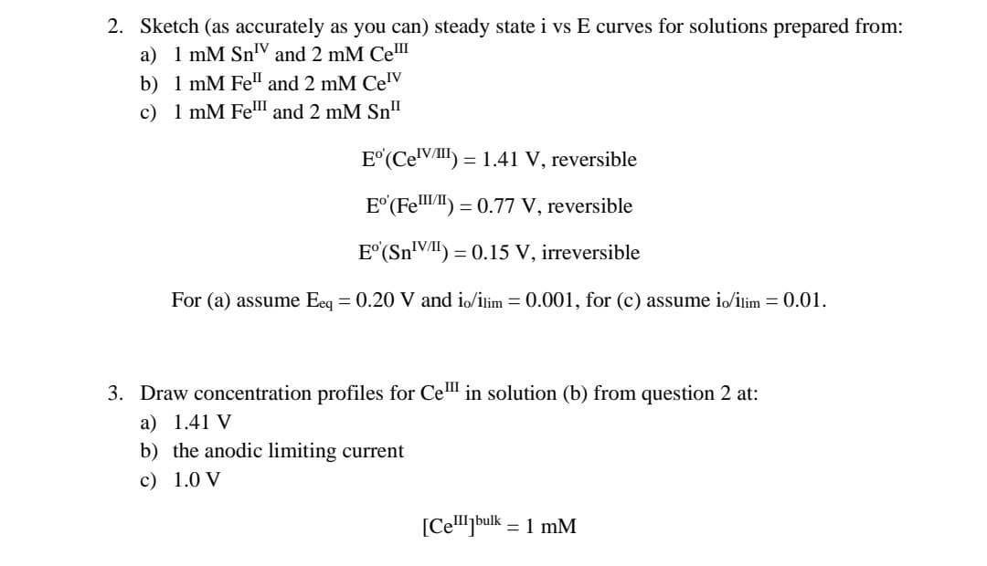 2. Sketch (as accurately as you can) steady state i vs E curves for solutions prepared from:
a) 1 mM SnV and 2 mM Ce
b) 1 mM Fell and 2 mM Celv
c) 1 mM Fell and 2 mM Sn"
Eº (Cel) = 1.41 V, reversible
Eº (Fe) = 0.77 V, reversible
Eº (Sn¹V) = 0.15 V, irreversible
For (a) assume Eeq = 0.20 V and io/ilim = 0.001, for (c) assume io/ilim = 0.01.
3. Draw concentration profiles for Cel in solution (b) from question 2 at:
a) 1.41 V
b) the anodic limiting current
c) 1.0 V
[Cell]bulk = 1 mM