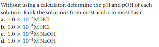Without using a calculator, determine the pH and pOH of each
solution. Rank the solutions from most acidic to most basic.
a. 1.0 x 10-2M HCI
b. 1.0 x 10 4м НСІ
c. 1.0 x 10 M NAOH
d. 1.0 x 10M NAOH
