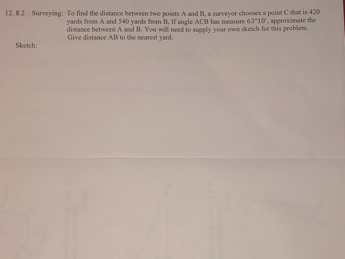 12. 8.2 Surveying: To find the distance between two points A and B, a surveyor chooses a point C that is 420
yards from A and 540 yards from B, If angle ACB has measure 63°10', approximate the
distance between A and B. You will need to supply your own sketch for this problem.
Give distance AB to the nearest yard.
Sketch:
