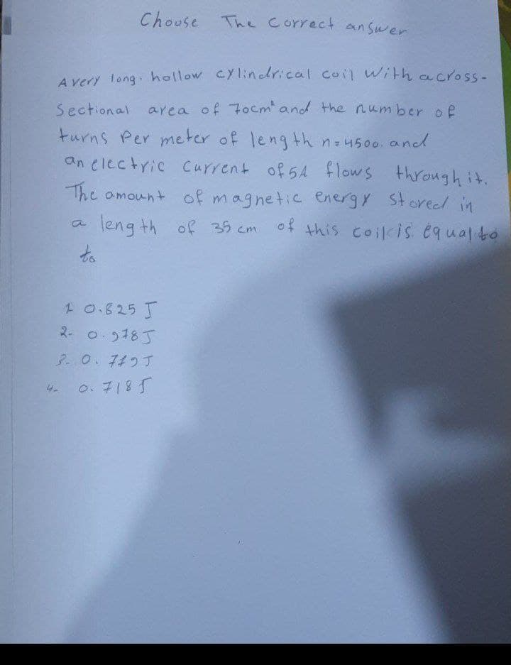 Chouse The Correct an swer
A very long hollow Cylindrical coil with across-
Sectional aea of 7ocmand the number of
turns Per meter of length n-4500. and
an electric Current of 5A flows .
through it.
The omount of magnetic energy Storel in
of this coilcis équalto
leng th of 35 cm
to
1 0.825 J
2- 0. 9185
ア.0.4つす
0.7185
4.
