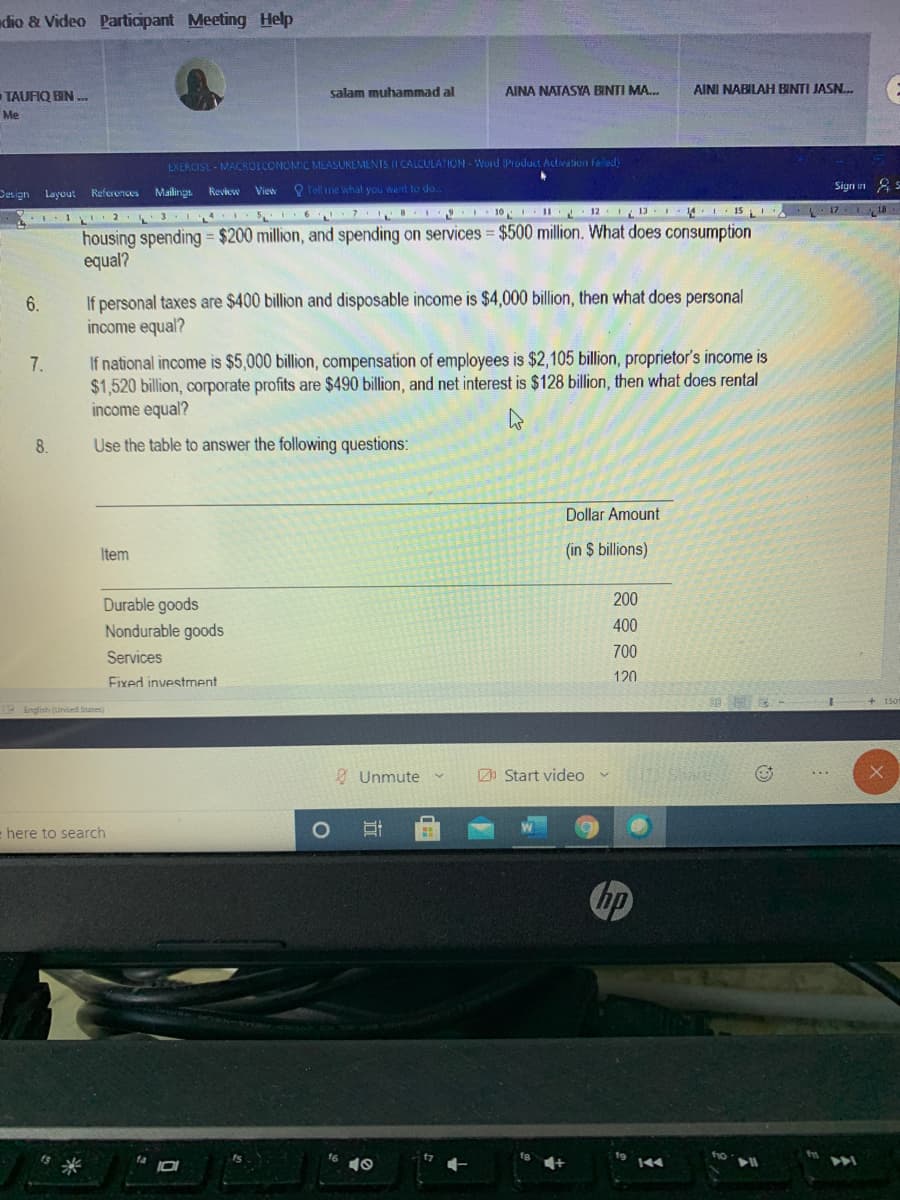 dio & Video Participant Meeting Help
TAUFIQ BIN ..
salam muhammad al
AINA NATASYA BINTI MA.
AINI NABILAH BINTI JASN.
Me
EXERCISE MACROECONOMIC MEASUREMENTS II CALCULATION - Word Product Activation faled
Design Layout References Mailings Review View
O Tell ime what you went to do
17 18
3 141 5 6 7 I10 11 12 113 4 I5
housing spending = $200 million, and spending on services = $500 million. What does consumption
equal?
If personal taxes are $400 billion and disposable income is $4,000 billion, then what does personal
income equal?
6.
If national income is $5,000 billion, compensation of employees is $2,105 billion, proprietor's income is
$1,520 billion, corporate profits are $490 billion, and net interest is $128 billion, then what does rental
income equal?
7.
8.
Use the table to answer the following questions:
Dollar Amount
Item
(in $ billions)
Durable goods
200
Nondurable goods
400
Services
700
120
Fixed investment
P English (Unied States)
Ø Unmute
Zn Start video
here to search
の
144
