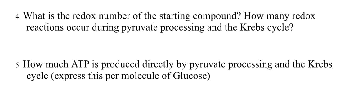 4. What is the redox number of the starting compound? How many redox
reactions occur during pyruvate processing and the Krebs cycle?
5. How much ATP is produced directly by pyruvate processing and the Krebs
cycle (express this per molecule of Glucose)
