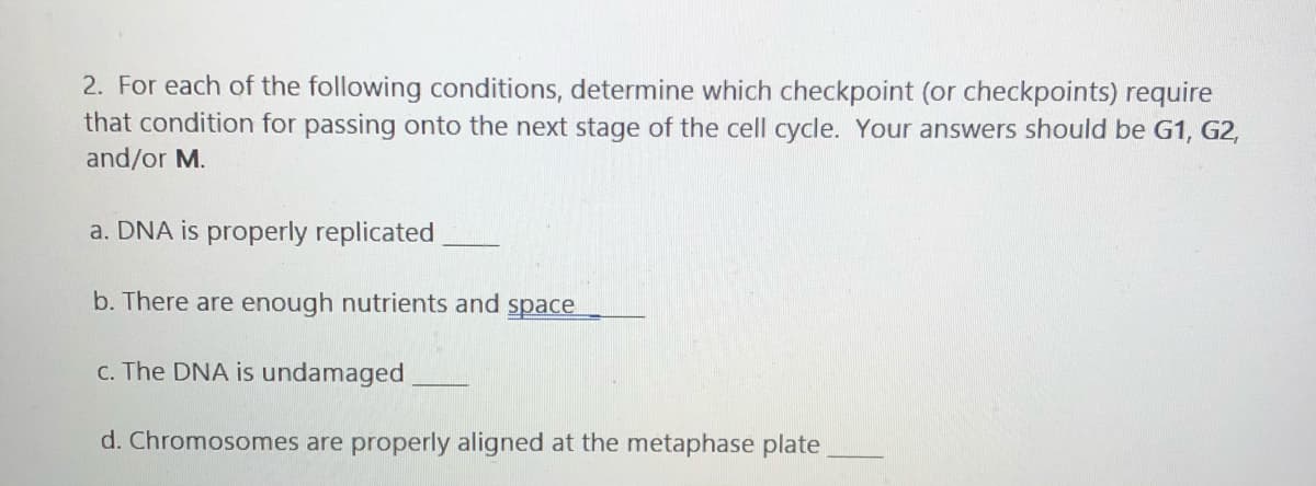 2. For each of the following conditions, determine which checkpoint (or checkpoints) require
that condition for passing onto the next stage of the cell cycle. Your answers should be G1, G2,
and/or M.
a. DNA is properly replicated
b. There are enough nutrients and space
C. The DNA is undamaged
d. Chromosomes are properly aligned at the metaphase plate
