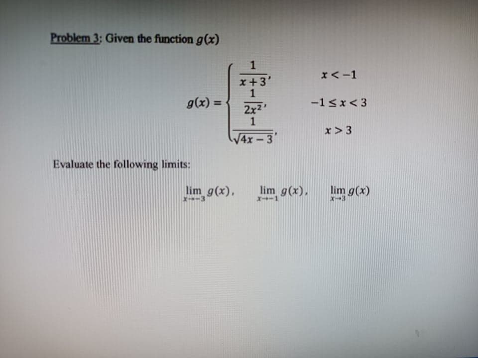 Problem 3: Given the function g(x)
1
x<-1
x+3'
1
g(x) =
-1<x< 3
%3D
2x2
x> 3
V4x-3
Evaluate the following limits:
lim g(x),
lim
9(x),
lim g(x)
X-3
x-3
