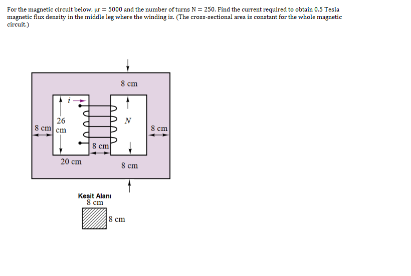 For the magnetic circuit below, ur = 5000 and the number of turns N = 250. Find the current required to obtain 0.5 Tesla
magnetic flux density in the middle leg where the winding is. (The cross-sectional area is constant for the whole magnetic
circuit.)
8 cm
26
8 cm сm
N
8 cm
8 cm
20 cm
8 cm
Kesit Alanı
8 сm
8 сm
