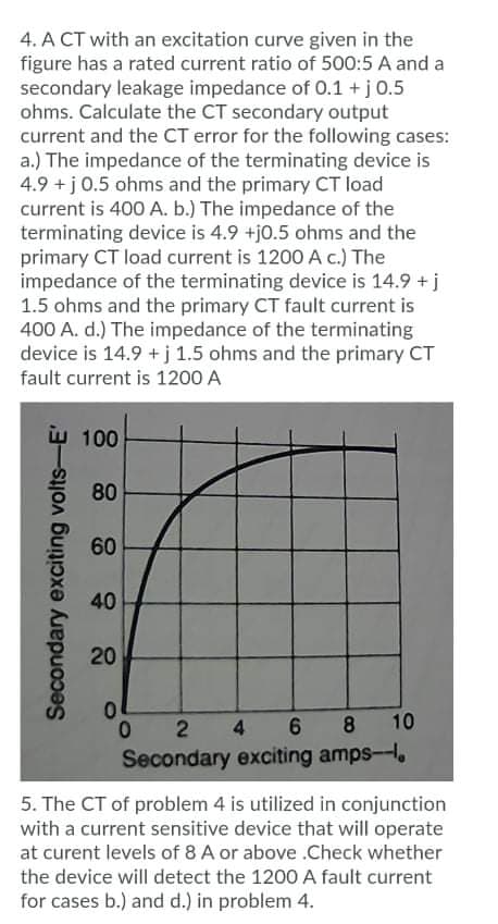 4. A CT with an excitation curve given in the
figure has a rated current ratio of 500:5 A and a
secondary leakage impedance of 0.1 +j0.5
ohms. Calculate the CT secondary output
current and the CT error for the following cases:
a.) The impedance of the terminating device is
4.9 +j 0.5 ohms and the primary CT load
current is 400 A. b.) The impedance of the
terminating device is 4.9 +j0.5 ohms and the
primary CT load current is 1200A c.) The
impedance of the terminating device is 14.9 + j
1.5 ohms and the primary CT fault current is
400 A. d.) The impedance of the terminating
device is 14.9 + j 1.5 ohms and the primary CT
fault current is 1200 A
w 100
80
60
40
20
2
4 6
8
10
Secondary exciting amps-,
5. The CT of problem 4 is utilized in conjunction
with a current sensitive device that will operate
at curent levels of 8 A or above .Check whether
the device will detect the 1200 A fault current
for cases b.) and d.) in problem 4.
Secondary exciting volts-E'
