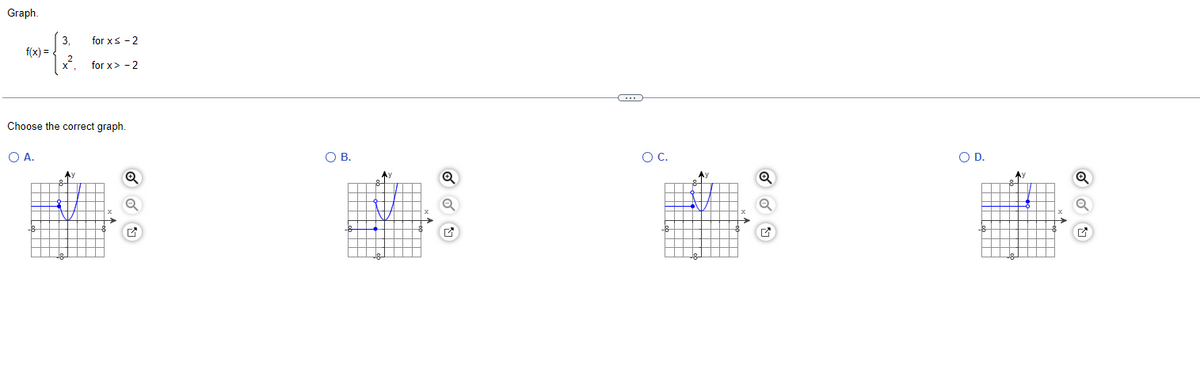 Graph.
f(x)=
3,
2
X
for x≤ - 2
for x>-2
Choose the correct graph.
O A.
Q
✔
O B.
Ay
Q
PA
C...
O C.
le
Ay
V
X
Q
Q
✔
O D.
-18
A)
Q
M