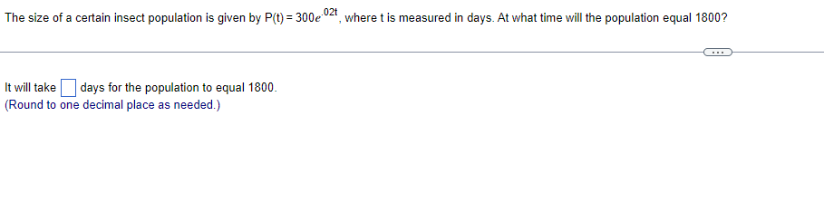 .02t
The size of a certain insect population is given by P(t) = 300e where t is measured in days. At what time will the population equal 1800?
It will take days for the population to equal 1800.
(Round to one decimal place as needed.)