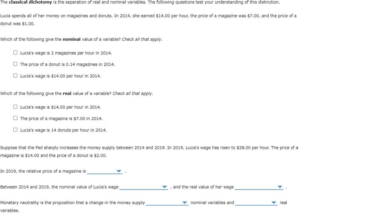 The classical dichotomy is the separation of real and nominal variables. The following questions test your understanding of this distinction.
Lucia spends all of her money on magazines and donuts. In 2014, she earned $14.00 per hour, the price of a magazine was $7.00, and the price of a
donut was $1.00.
Which of the following give the nominal value of a variable? Check all that apply.
O Lucia's wage is 2 magazines per hour in 2014.
The price of a donut is 0.14 magazines in 2014.
Lucia's wage is $14.00 per hour in 2014.
Which of the following give the real value of a variable? Check all that apply.
Lucia's wage is $14.00 per hour in 2014.
The price of a magazine is $7.00 in 2014.
O Lucia's wage is 14 donuts per hour in 2014.
Suppose that the Fed sharply increases the money supply between 2014 and 2019. In 2019, Lucia's wage has risen to $28.00 per hour. The price of a
magazine is $14.00 and the price of a donut is $2.00.
In 2019, the relative price of a magazine is
Between 2014 and 2019, the nominal value of Lucia's wage
Monetary neutrality is the proposition that a change in the money supply
variables.
and the real value of her wage
nominal variables and
real