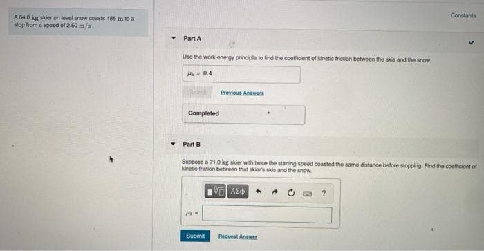 Constants
A 64.0 kg skier on level snow coasts 185 m to a
stop from a speed of 2.50 m/s.
Part A
Use the work-energy principle to find the coefficient of kinetic triction between the skis and the snow.
A= 0.4
Previous Answers
Completed
Part B
Suppose a 71.0 kg skier with twice the starting speed coasted the same distance before stopping. Find the coefficient of
kinetic friction between that skiers skis and the snow.
Submit
Request Answer
