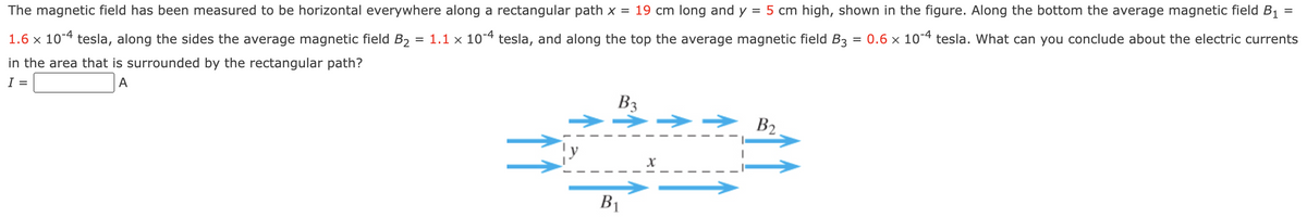 The magnetic field has been measured to be horizontal everywhere along a rectangular path x = 19 cm long and y = 5 cm high, shown in the figure. Along the bottom the average magnetic field B1
= 1.1 x 104 tesla, and along the top the average magnetic field B3
%3D
= 0.6 x 104 tesla. What can you conclude about the electric currents
1.6 x 104 tesla, along the sides the average magnetic field B2
in the area that is surrounded by the rectangular path?
I =
A
B3
B2
B1
