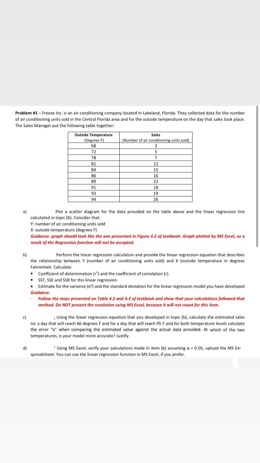 Problem #1 - Freeze Inc. is an air conditioning company located in Lakeland, Florida. They collected data for the number
of air conditioning units sold in the Central Florida area and for the outside temperature on the day that sales took place.
The Sales Manager put the following table together:
Outside Temperature
(Degrees F)
Sales
(Number of air conditioning units sold)
68
3
72
5
78
7
81
12
84
15
86
16
89
22
91
18
93
19
94
26
a)
calculated in topic (b). Consider that:
Plot a scatter diagram for the data provided on the table above and the linear regression line
Y: number of air conditioning units sold
X: outside temperature (degrees F)
Guidance: graph should look like the one presented in Figure 4.2 of textbook. Graph plotted by MS Excel, as a
result of the Regression function will not be accepted.
b)
Perform the linear regression calculation and provide the linear regression equation that describes
the relationship between Y (number of air conditioning units sold) and X (outside temperature in degrees
Fahrenheit. Calculate:
Coefficient of determination (r) and the coefficient of correlation (r).
SST, SSE and SSR for this linear regression.
Estimate for the variance (o') and the standard deviation for the linear regression model you have developed
Guidance:
Follow the steps presented on Table 4.2 and 4.3 of textbook and show that your calculations followed that
method. Do NOT present the resolution using MS Excel, because it will not count for this item.
c)
, Using the linear regression equation that you developed in topic (b), calculate the estimated sales
tor a day that will reach 66 degrees F and for a day that will reach 95 F and for both temperature levels calculate
the error "e" when comparing the estimated value against the actual data provided. At which of the two
temperatures, is your model more accurate? Justify.
d)
' Using MS Excel, verify your calculations made in item (b) assuming a = 0.05, upload the MS Ex
spreadsheet. You can use the linear regression function in MS Excel, if you prefer.
