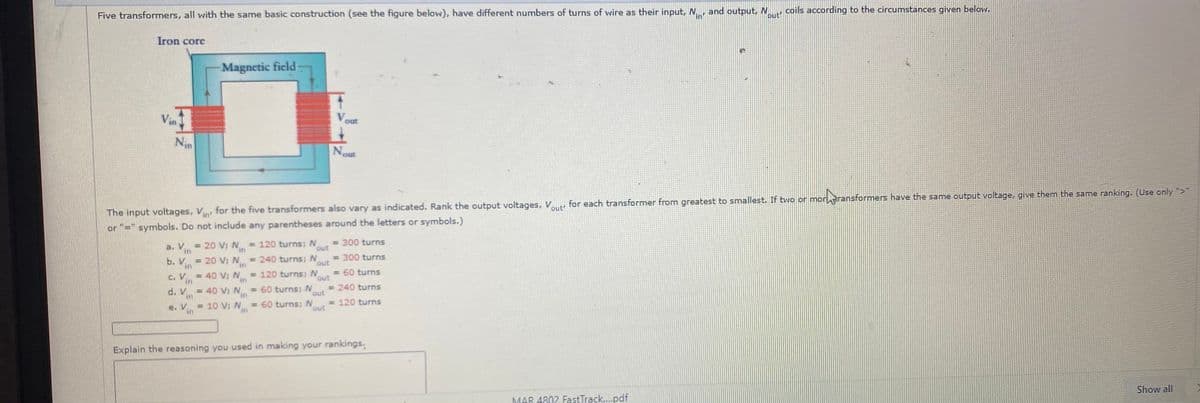 Five transformers, all with the same basic construction (see the figure below), have different numbers of turns of wire as their input, N, and output, N
coils according to the circumstances given below.
in
Dut
Iron core
Magnetic ficld
Vin
out
Nin
Nout
noreransformers have the same output voltage, give them the same ranking. (Use only ">
The input voltages, V for the five transformers also vary as indicated. Rank the output voltages, V for each transformer from greatest to smallest. If two or mor,
or "=" symbols. Do not include any parentheses around the letters or symbols.)
in'
a. V
in
= 20 V N = 120 turns; N
in
= 300 turns
out
b. V = 20 Vi N = 240 turns; N
in
=300 turns
out
c. V = 40 V, N = 120 turns; N
in
= 60 turns
in
out
d. V = 40 V; N
in
= 60 turns; N
in
= 240 turns
out
e. V = 10 V; N
= 60 turns; N
in
= 120 turns
in
out
Explain the reasoning you used in making your rankings.
MAR 4802 FastTrack..pdf
Show all
